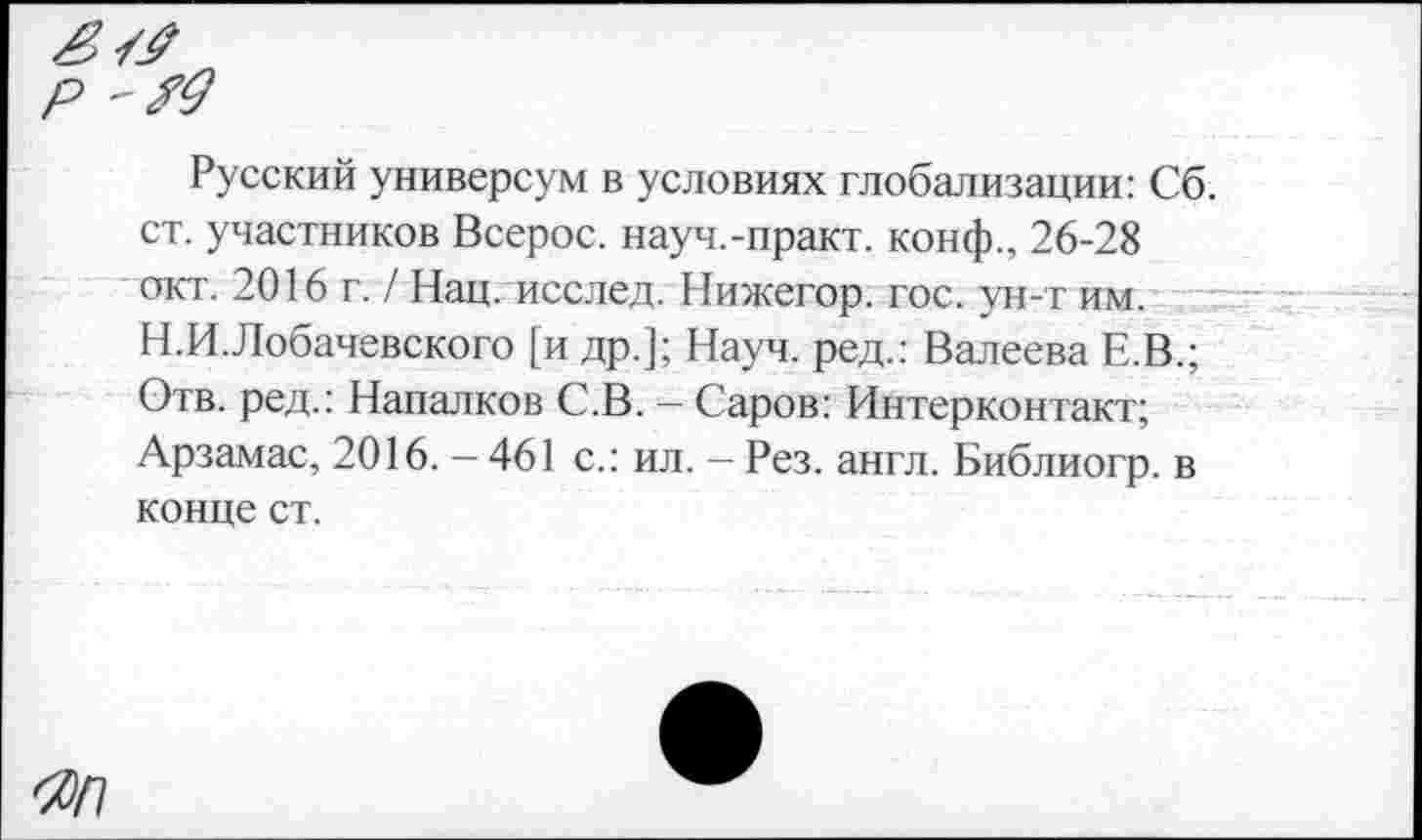 ﻿Русский универсум в условиях глобализации: Сб. ст. участников Всерос. науч.-практ. конф., 26-28 окт. 2016 г. / Нац. исслед. Нижегор. гос. ун-т им. Н.И.Лобачевского [и др.]; Науч, ред.: Валеева Е.В.; Отв. ред.: Напалков С.В. - Саров: Интерконтакт; Арзамас, 2016. — 461 с.: ил. - Рез. англ. Библиогр. в конце ст.